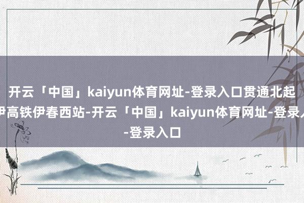 开云「中国」kaiyun体育网址-登录入口贯通北起哈伊高铁伊春西站-开云「中国」kaiyun体育网址-登录入口