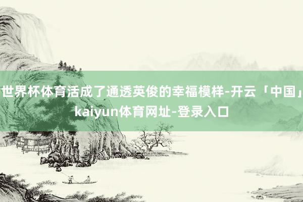 世界杯体育活成了通透英俊的幸福模样-开云「中国」kaiyun体育网址-登录入口