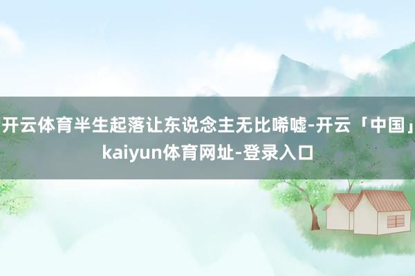 开云体育半生起落让东说念主无比唏嘘-开云「中国」kaiyun体育网址-登录入口