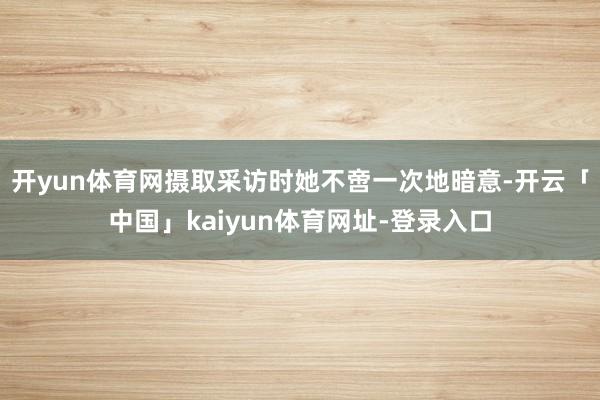 开yun体育网摄取采访时她不啻一次地暗意-开云「中国」kaiyun体育网址-登录入口