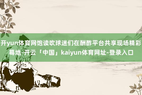 开yun体育网饱读吹球迷们在酬酢平台共享现场精彩蓦地-开云「中国」kaiyun体育网址-登录入口
