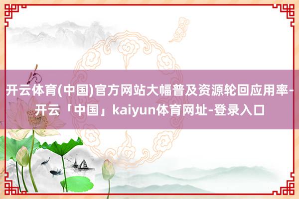 开云体育(中国)官方网站大幅普及资源轮回应用率-开云「中国」kaiyun体育网址-登录入口