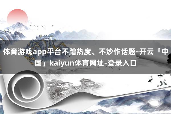 体育游戏app平台不蹭热度、不炒作话题-开云「中国」kaiyun体育网址-登录入口