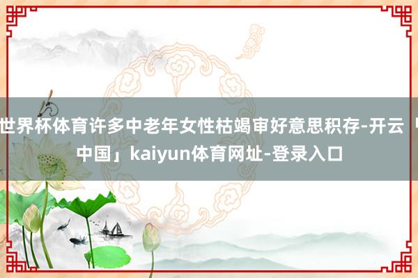 世界杯体育许多中老年女性枯竭审好意思积存-开云「中国」kaiyun体育网址-登录入口