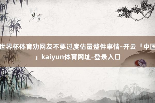 世界杯体育劝网友不要过度估量整件事情-开云「中国」kaiyun体育网址-登录入口