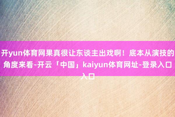 开yun体育网果真很让东谈主出戏啊！底本从演技的角度来看-开云「中国」kaiyun体育网址-登录入口