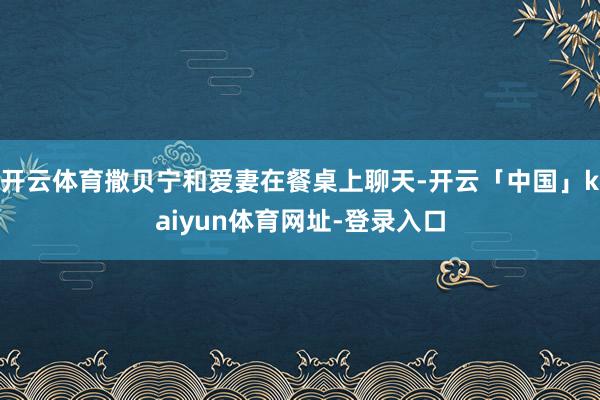 开云体育撒贝宁和爱妻在餐桌上聊天-开云「中国」kaiyun体育网址-登录入口