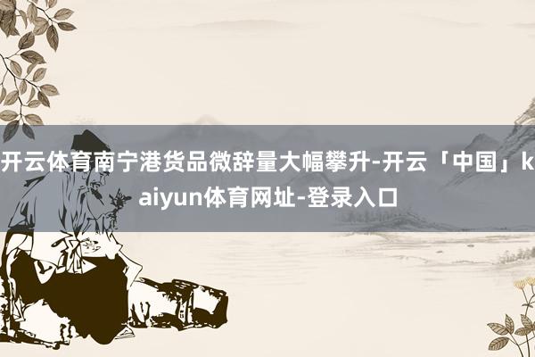 开云体育南宁港货品微辞量大幅攀升-开云「中国」kaiyun体育网址-登录入口