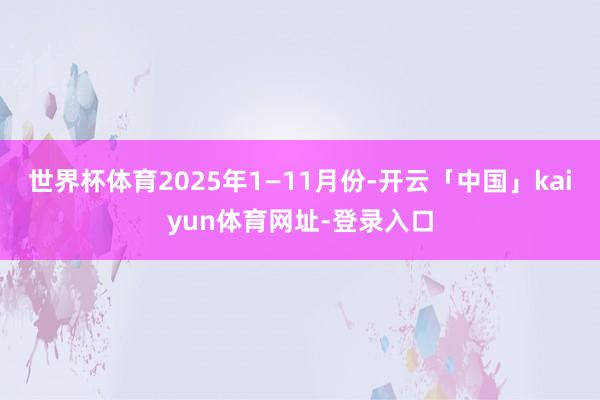 世界杯体育2025年1—11月份-开云「中国」kaiyun体育网址-登录入口