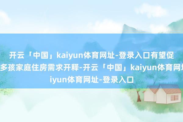 开云「中国」kaiyun体育网址-登录入口有望促进非京籍及多孩家庭住房需求开释-开云「中国」kaiyun体育网址-登录入口