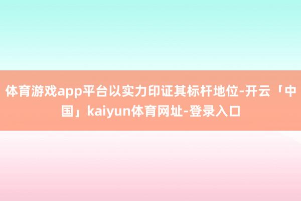 体育游戏app平台以实力印证其标杆地位-开云「中国」kaiyun体育网址-登录入口