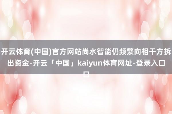 开云体育(中国)官方网站尚水智能仍频繁向相干方拆出资金-开云「中国」kaiyun体育网址-登录入口