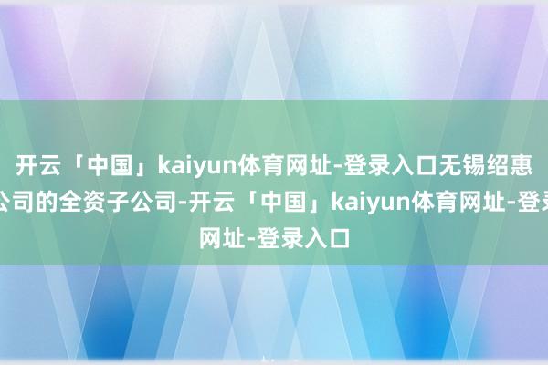 开云「中国」kaiyun体育网址-登录入口无锡绍惠曾为公司的全资子公司-开云「中国」kaiyun体育网址-登录入口