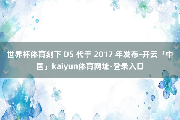 世界杯体育刻下 D5 代于 2017 年发布-开云「中国」kaiyun体育网址-登录入口