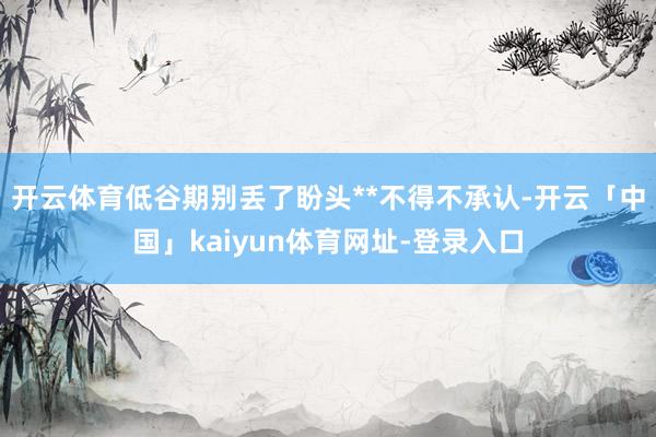 开云体育低谷期别丢了盼头**不得不承认-开云「中国」kaiyun体育网址-登录入口