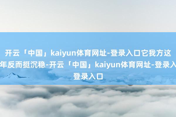 开云「中国」kaiyun体育网址-登录入口它我方这些年反而挺沉稳-开云「中国」kaiyun体育网址-登录入口