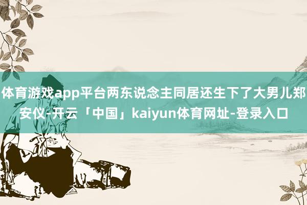 体育游戏app平台两东说念主同居还生下了大男儿郑安仪-开云「中国」kaiyun体育网址-登录入口
