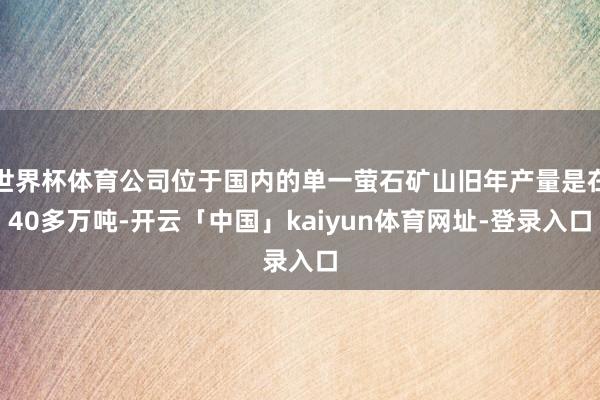世界杯体育公司位于国内的单一萤石矿山旧年产量是在40多万吨-开云「中国」kaiyun体育网址-登录入口