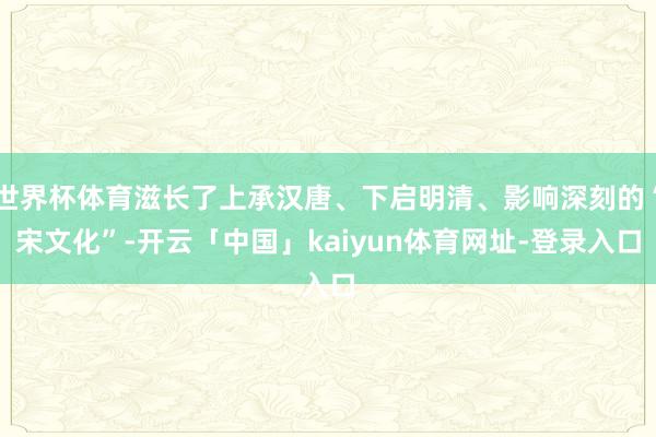 世界杯体育滋长了上承汉唐、下启明清、影响深刻的“宋文化”-开云「中国」kaiyun体育网址-登录入口