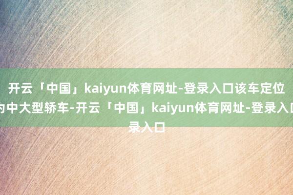 开云「中国」kaiyun体育网址-登录入口该车定位为中大型轿车-开云「中国」kaiyun体育网址-登录入口
