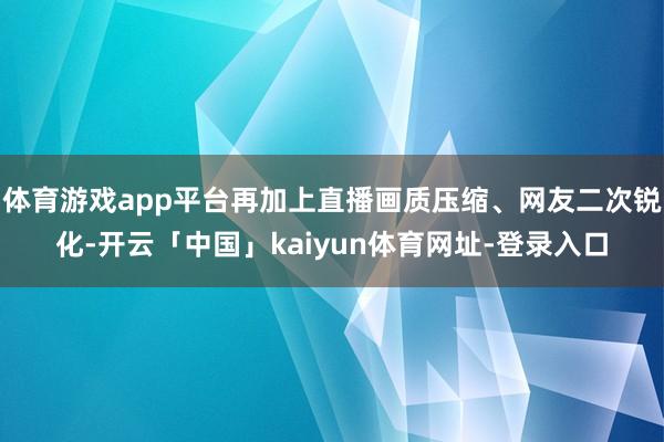 体育游戏app平台再加上直播画质压缩、网友二次锐化-开云「中国」kaiyun体育网址-登录入口