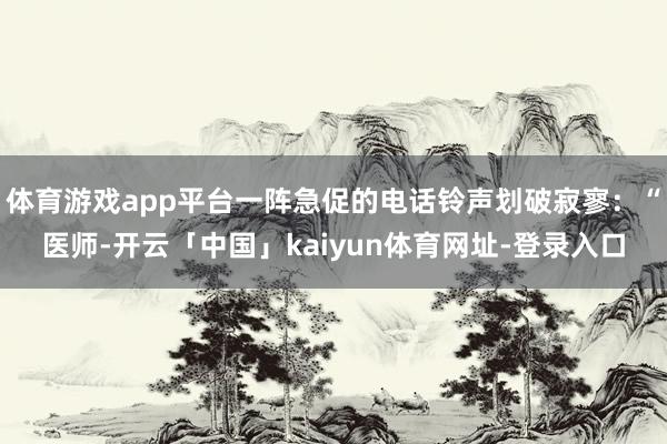 体育游戏app平台一阵急促的电话铃声划破寂寥:“医师-开云「中国」kaiyun体育网址-登录入口