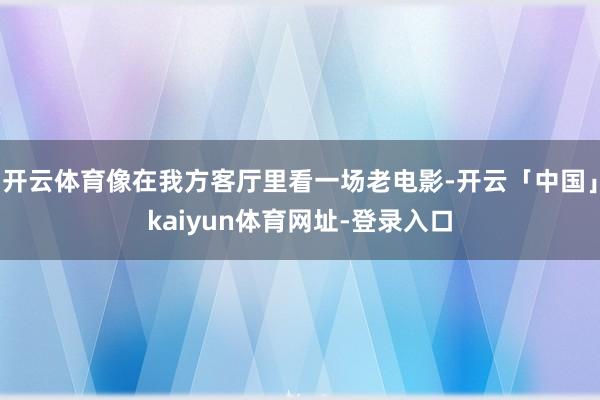 开云体育像在我方客厅里看一场老电影-开云「中国」kaiyun体育网址-登录入口