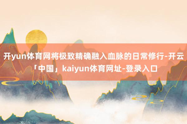 开yun体育网将极致精确融入血脉的日常修行-开云「中国」kaiyun体育网址-登录入口
