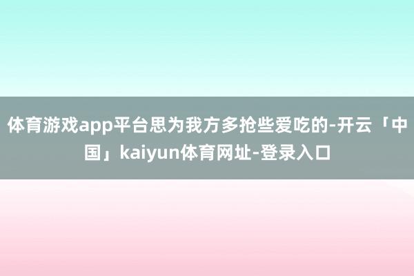 体育游戏app平台思为我方多抢些爱吃的-开云「中国」kaiyun体育网址-登录入口