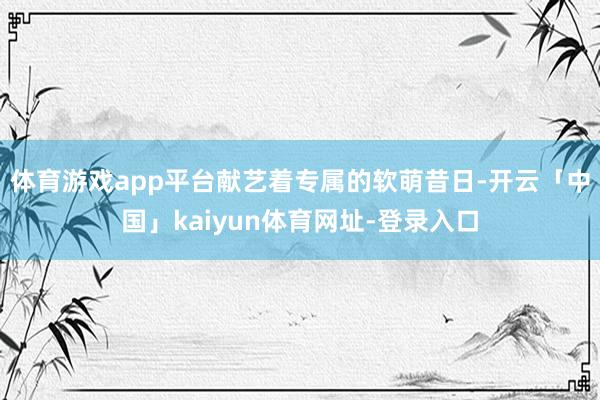 体育游戏app平台献艺着专属的软萌昔日-开云「中国」kaiyun体育网址-登录入口