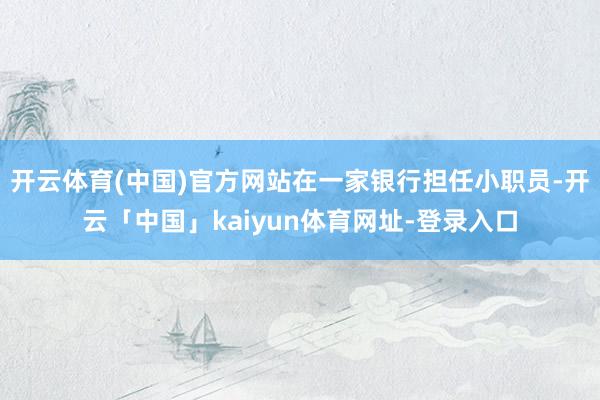 开云体育(中国)官方网站在一家银行担任小职员-开云「中国」kaiyun体育网址-登录入口