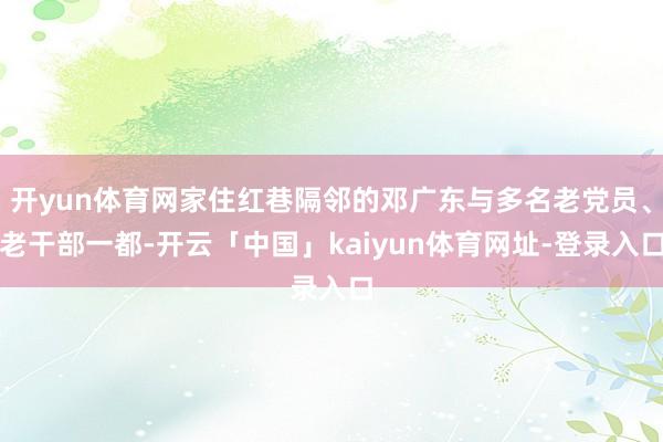 开yun体育网家住红巷隔邻的邓广东与多名老党员、老干部一都-开云「中国」kaiyun体育网址-登录入口