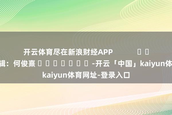 开云体育尽在新浪财经APP            						背负剪辑：何俊熹 							-开云「中国」kaiyun体育网址-登录入口
