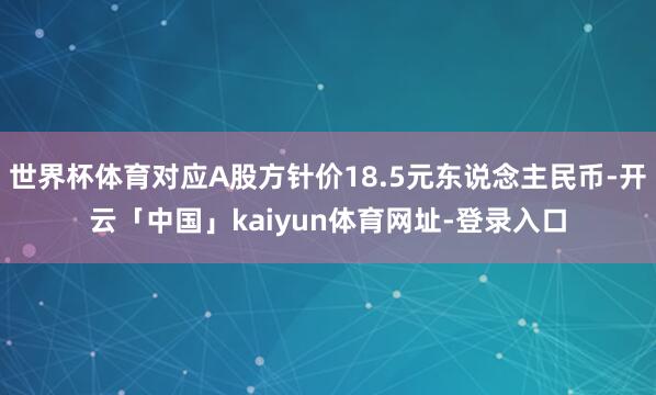 世界杯体育对应A股方针价18.5元东说念主民币-开云「中国」kaiyun体育网址-登录入口
