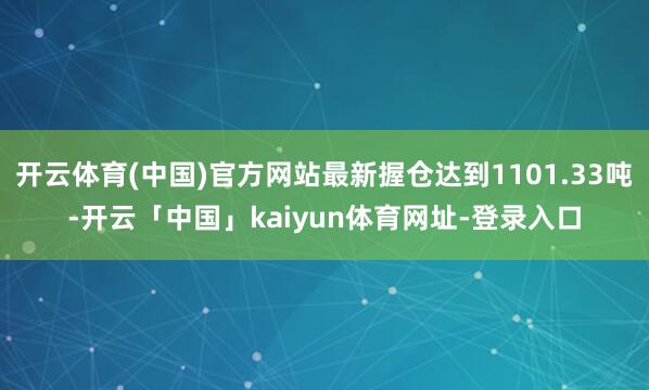 开云体育(中国)官方网站最新握仓达到1101.33吨-开云「中国」kaiyun体育网址-登录入口