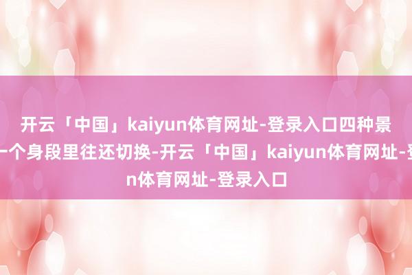开云「中国」kaiyun体育网址-登录入口四种景况要在一个身段里往还切换-开云「中国」kaiyun体育网址-登录入口