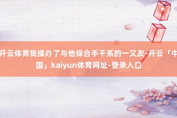 开云体育我操办了与他保合手干系的一又友-开云「中国」kaiyun体育网址-登录入口