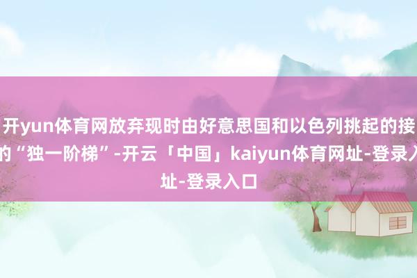 开yun体育网放弃现时由好意思国和以色列挑起的接触的“独一阶梯”-开云「中国」kaiyun体育网址-登录入口